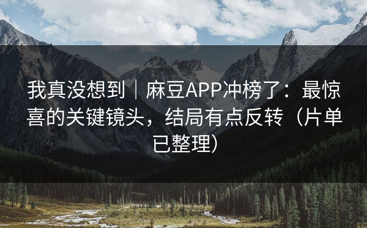 我真没想到｜麻豆APP冲榜了：最惊喜的关键镜头，结局有点反转（片单已整理）