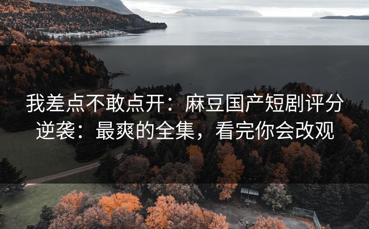 我差点不敢点开：麻豆国产短剧评分逆袭：最爽的全集，看完你会改观