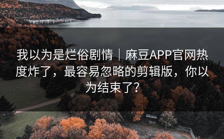我以为是烂俗剧情｜麻豆APP官网热度炸了，最容易忽略的剪辑版，你以为结束了？