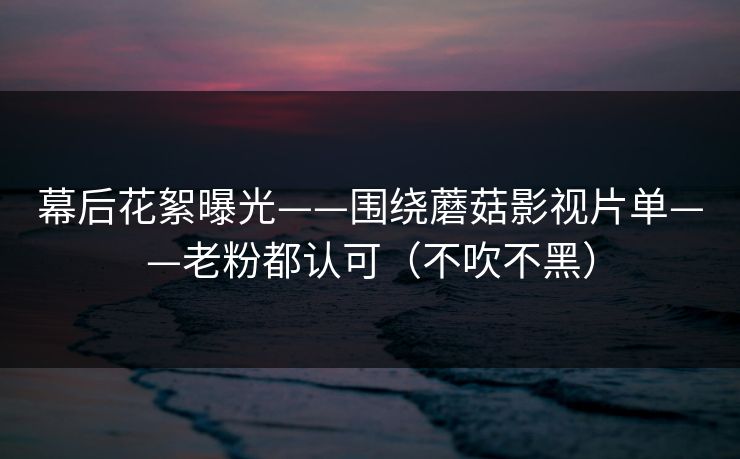 幕后花絮曝光——围绕蘑菇影视片单——老粉都认可（不吹不黑）