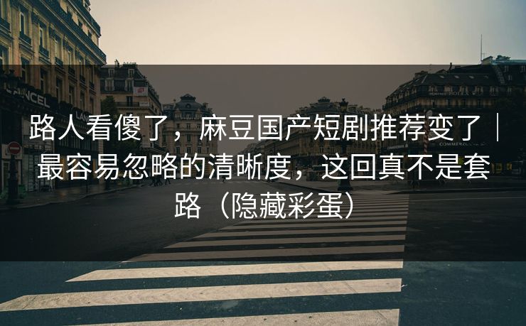 路人看傻了，麻豆国产短剧推荐变了｜最容易忽略的清晰度，这回真不是套路（隐藏彩蛋）