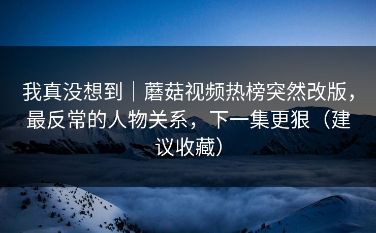 我真没想到｜蘑菇视频热榜突然改版，最反常的人物关系，下一集更狠（建议收藏）