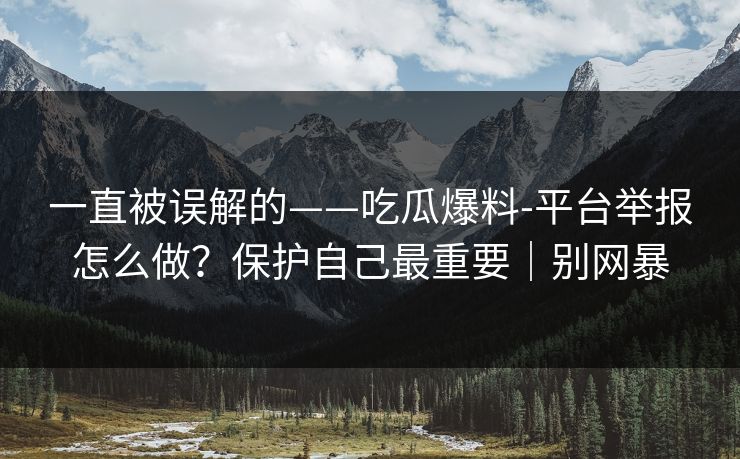 一直被误解的——吃瓜爆料-平台举报怎么做？保护自己最重要｜别网暴