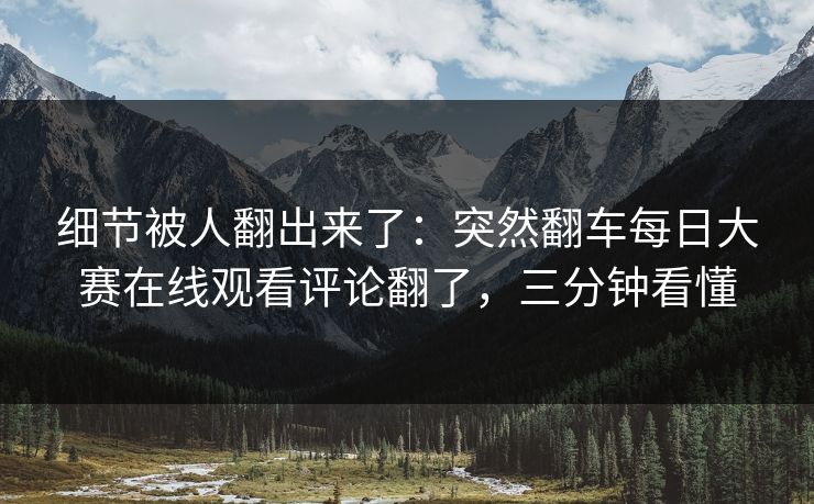 细节被人翻出来了：突然翻车每日大赛在线观看评论翻了，三分钟看懂