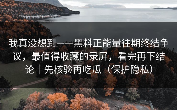 我真没想到——黑料正能量往期终结争议，最值得收藏的录屏，看完再下结论｜先核验再吃瓜（保护隐私）