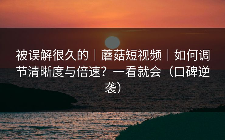 被误解很久的｜蘑菇短视频｜如何调节清晰度与倍速？一看就会（口碑逆袭）