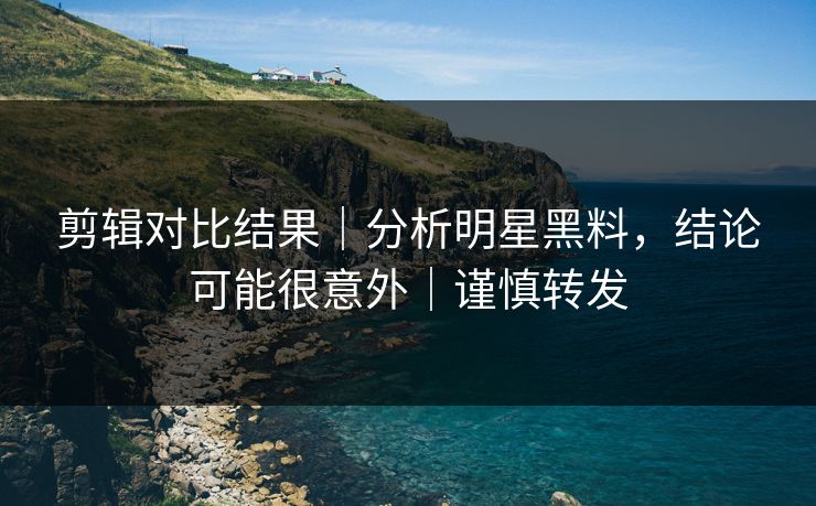 剪辑对比结果｜分析明星黑料，结论可能很意外｜谨慎转发