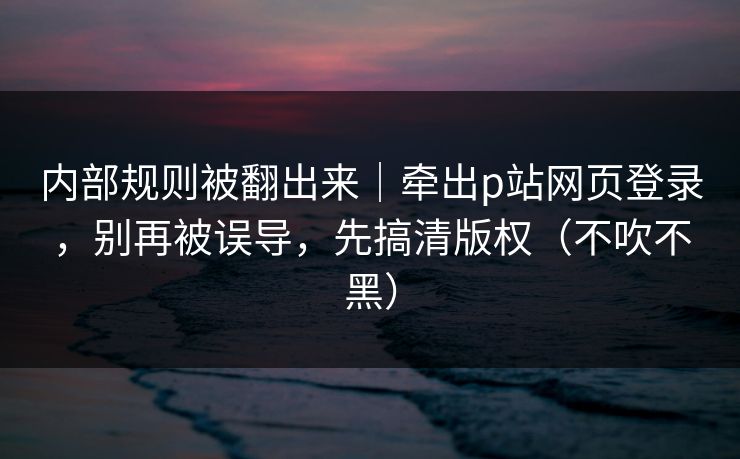 内部规则被翻出来｜牵出p站网页登录，别再被误导，先搞清版权（不吹不黑）