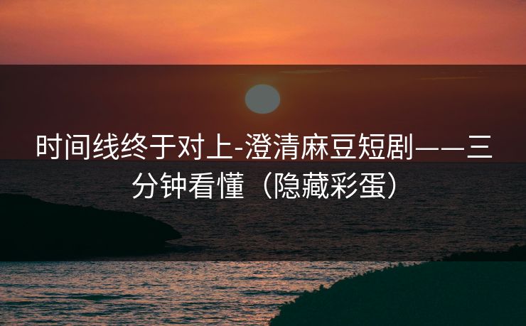 时间线终于对上-澄清麻豆短剧——三分钟看懂（隐藏彩蛋）