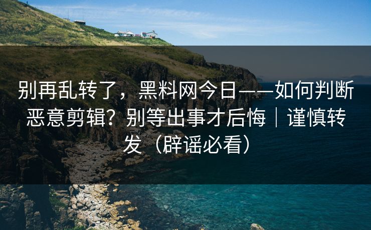 别再乱转了，黑料网今日——如何判断恶意剪辑？别等出事才后悔｜谨慎转发（辟谣必看）