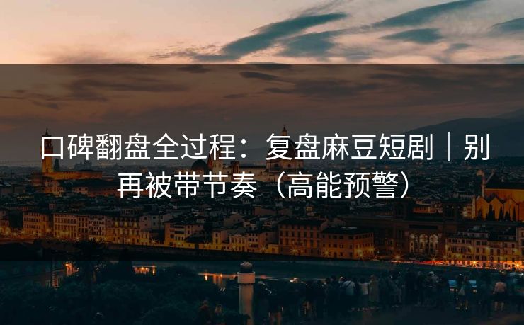 口碑翻盘全过程：复盘麻豆短剧｜别再被带节奏（高能预警）