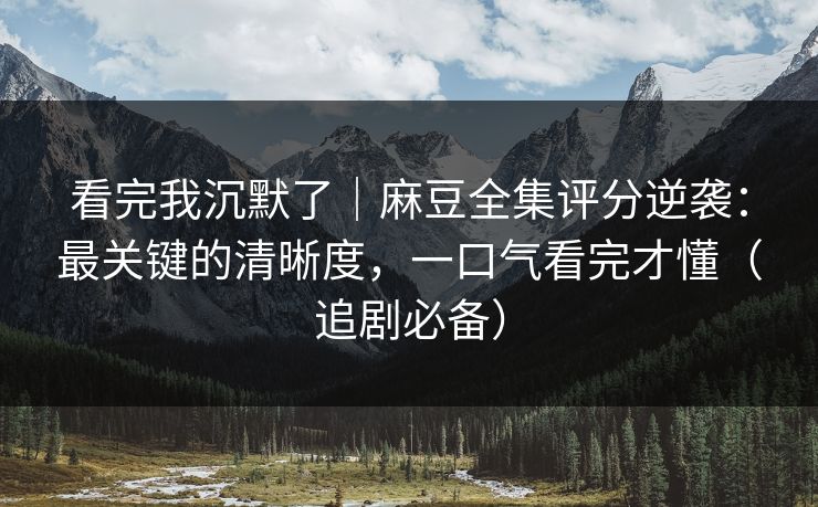 看完我沉默了｜麻豆全集评分逆袭：最关键的清晰度，一口气看完才懂（追剧必备）