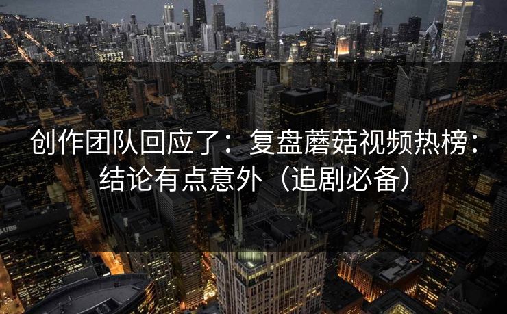 创作团队回应了：复盘蘑菇视频热榜：结论有点意外（追剧必备）