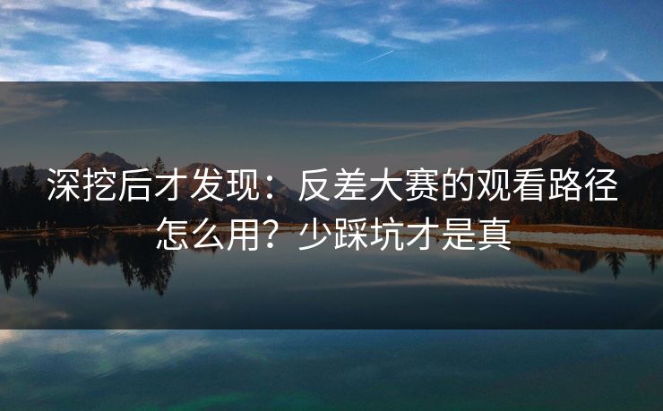 深挖后才发现：反差大赛的观看路径怎么用？少踩坑才是真