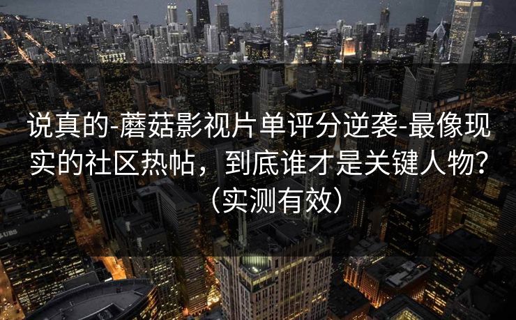 说真的-蘑菇影视片单评分逆袭-最像现实的社区热帖，到底谁才是关键人物？（实测有效）