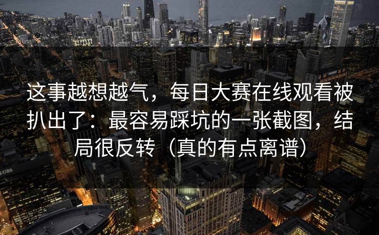 这事越想越气，每日大赛在线观看被扒出了：最容易踩坑的一张截图，结局很反转（真的有点离谱）
