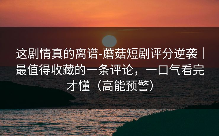 这剧情真的离谱-蘑菇短剧评分逆袭｜最值得收藏的一条评论，一口气看完才懂（高能预警）