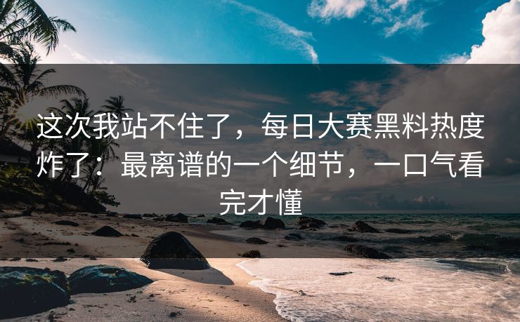 这次我站不住了，每日大赛黑料热度炸了：最离谱的一个细节，一口气看完才懂