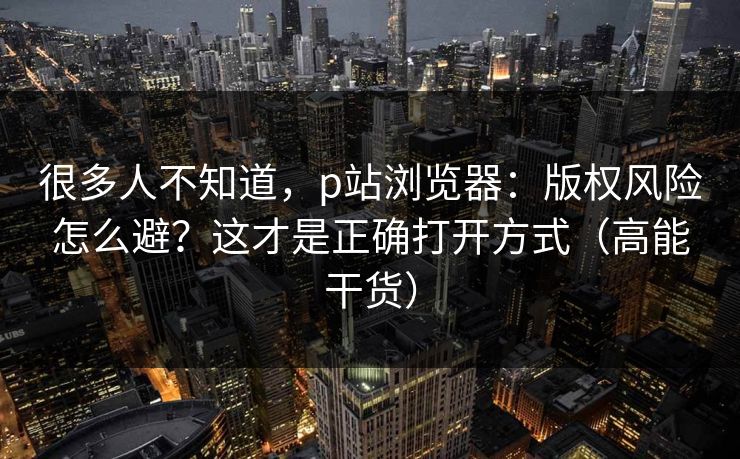 很多人不知道，p站浏览器：版权风险怎么避？这才是正确打开方式（高能干货）