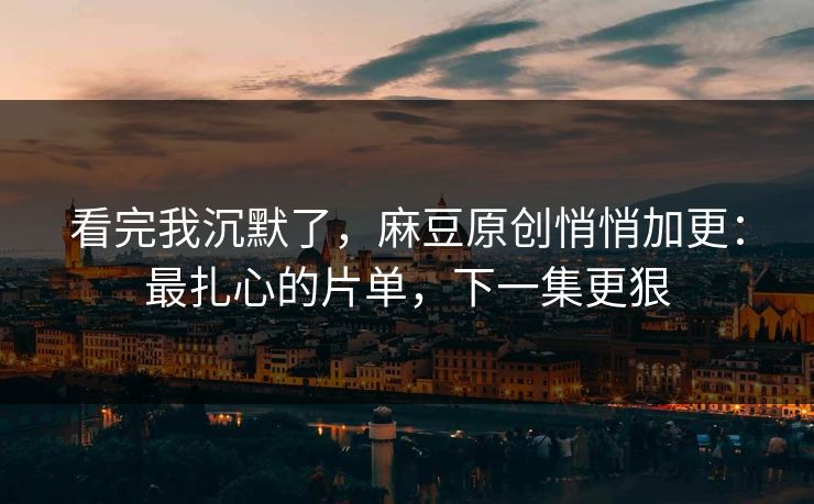 看完我沉默了，麻豆原创悄悄加更：最扎心的片单，下一集更狠
