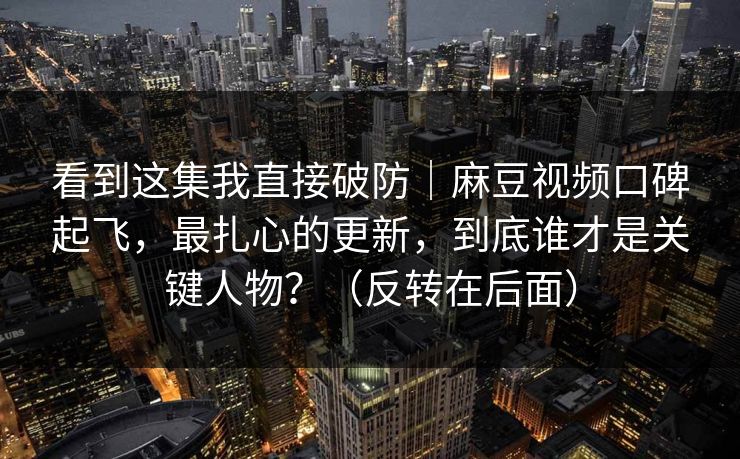 看到这集我直接破防｜麻豆视频口碑起飞，最扎心的更新，到底谁才是关键人物？（反转在后面）