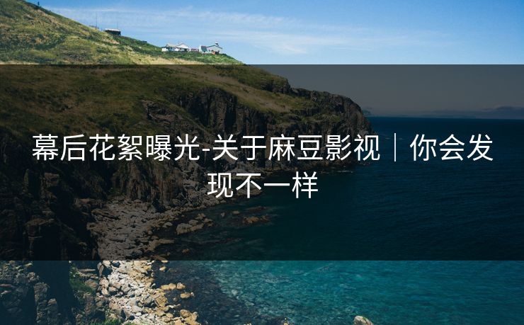 幕后花絮曝光-关于麻豆影视｜你会发现不一样