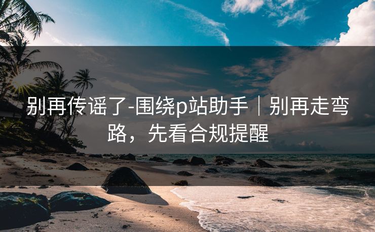 别再传谣了-围绕p站助手｜别再走弯路，先看合规提醒