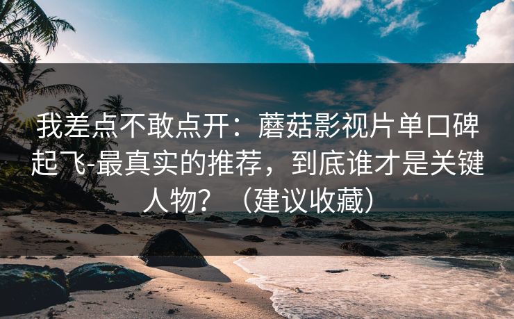 我差点不敢点开：蘑菇影视片单口碑起飞-最真实的推荐，到底谁才是关键人物？（建议收藏）