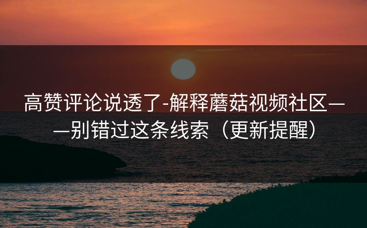 高赞评论说透了-解释蘑菇视频社区——别错过这条线索（更新提醒）