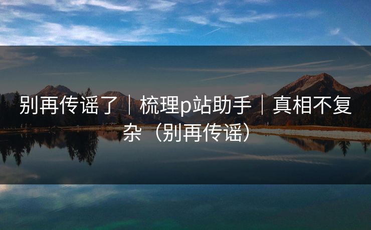 别再传谣了｜梳理p站助手｜真相不复杂（别再传谣）