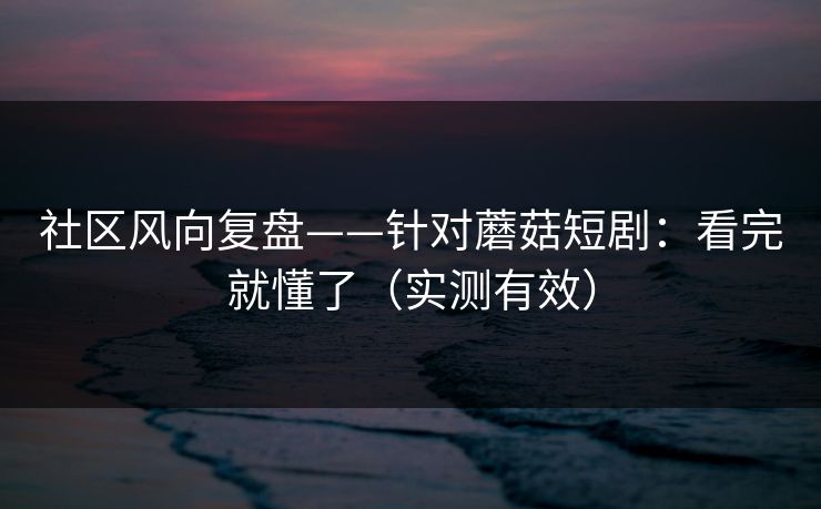 社区风向复盘——针对蘑菇短剧：看完就懂了（实测有效）