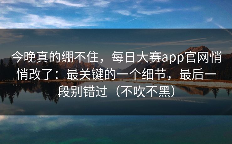 今晚真的绷不住，每日大赛app官网悄悄改了：最关键的一个细节，最后一段别错过（不吹不黑）