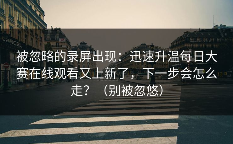 被忽略的录屏出现：迅速升温每日大赛在线观看又上新了，下一步会怎么走？（别被忽悠）