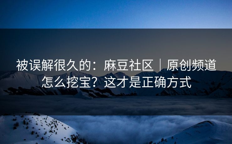 被误解很久的：麻豆社区｜原创频道怎么挖宝？这才是正确方式