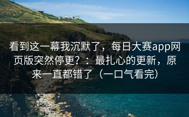 看到这一幕我沉默了，每日大赛app网页版突然停更？：最扎心的更新，原来一直都错了（一口气看完）