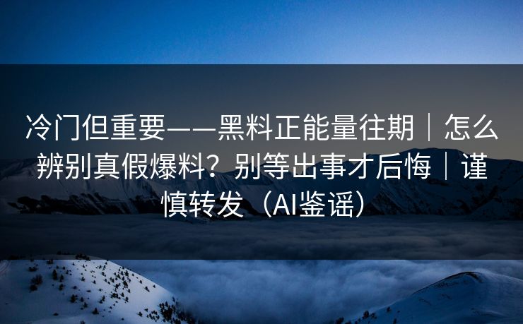 冷门但重要——黑料正能量往期｜怎么辨别真假爆料？别等出事才后悔｜谨慎转发（AI鉴谣）