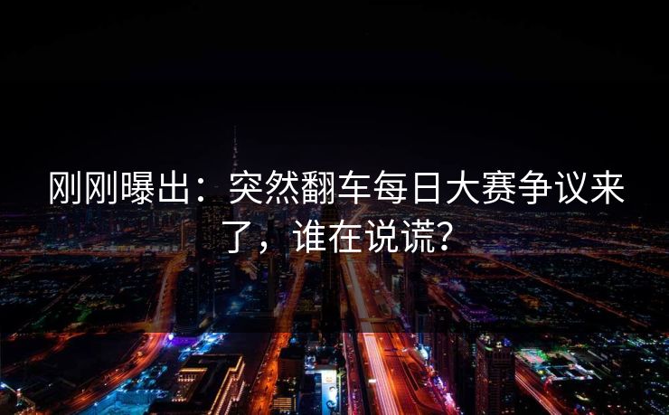 刚刚曝出：突然翻车每日大赛争议来了，谁在说谎？