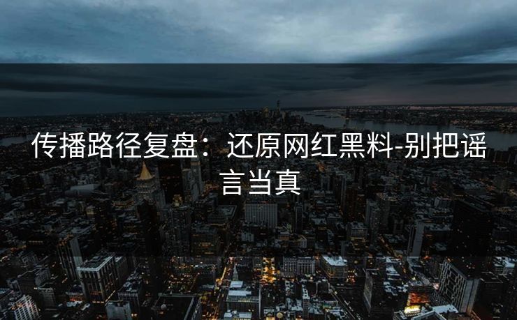 传播路径复盘：还原网红黑料-别把谣言当真