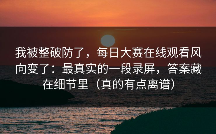 我被整破防了，每日大赛在线观看风向变了：最真实的一段录屏，答案藏在细节里（真的有点离谱）
