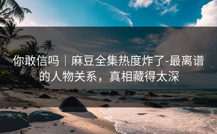 你敢信吗｜麻豆全集热度炸了-最离谱的人物关系，真相藏得太深