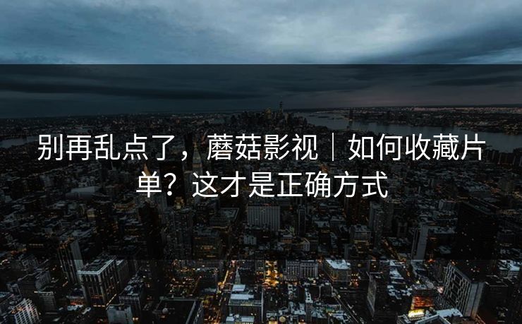 别再乱点了，蘑菇影视｜如何收藏片单？这才是正确方式