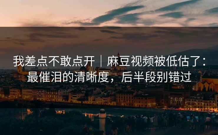 我差点不敢点开|麻豆视频被低估了:最催泪的清晰度,后半段别错过 我差点不敢点开|麻豆视频被低估了:最催泪的清晰度,后半段别错过