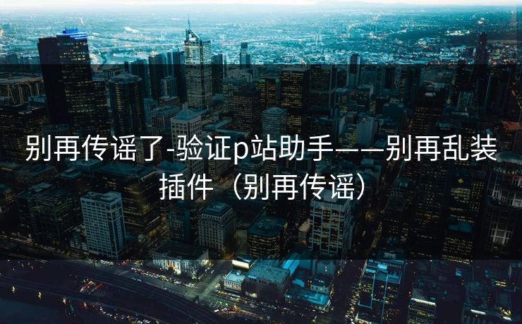 别再传谣了-验证p站助手——别再乱装插件(别再传谣) 别再传谣了-验证p站助手——别再乱装插件(别再传谣)