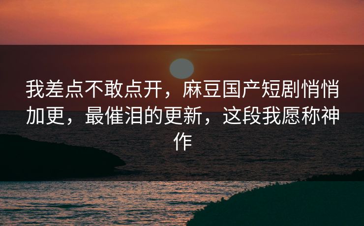 我差点不敢点开,麻豆国产短剧悄悄加更,最催泪的更新,这段我愿称神作 我差点不敢点开,麻豆国产短剧悄悄加更,最催泪的更新,这段我愿称神作
