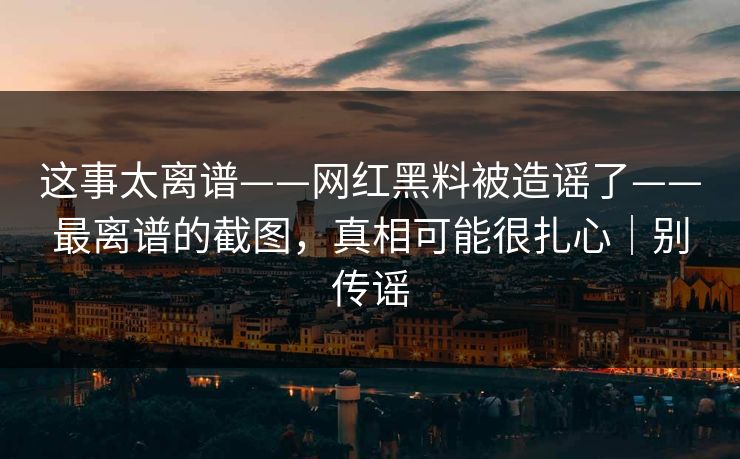 这事太离谱——网红黑料被造谣了——最离谱的截图,真相可能很扎心|别传谣 这事太离谱——网红黑料被造谣了——最离谱的截图,真相可能很扎心|别传谣