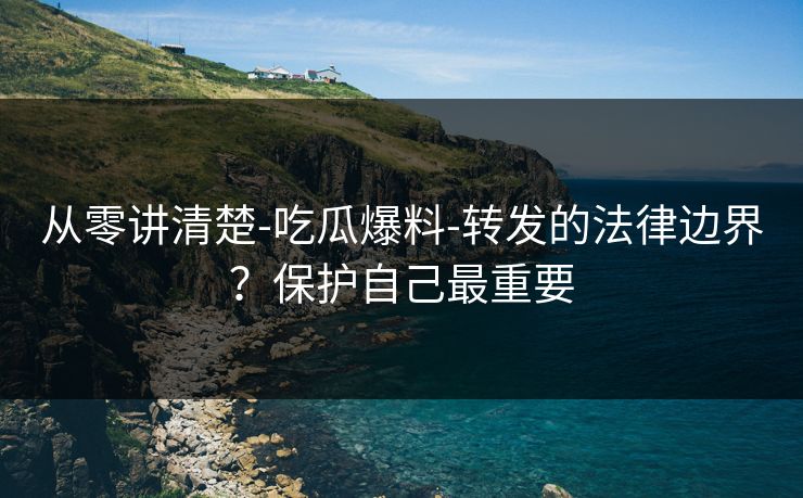 从零讲清楚-吃瓜爆料-转发的法律边界?保护自己最重要 从零讲清楚-吃瓜爆料-转发的法律边界?保护自己最重要