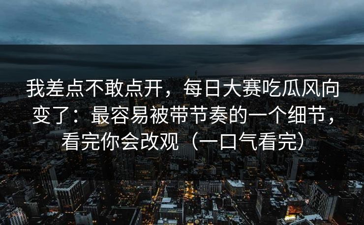 我差点不敢点开,每日大赛吃瓜风向变了:最容易被带节奏的一个细节,看完你会改观(一口气看完) 我差点不敢点开,每日大赛吃瓜风向变了:最容易被带节奏的一个细节,看完你会改观(一口气看完)
