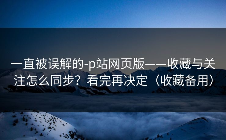 一直被误解的-p站网页版——收藏与关注怎么同步?看完再决定(收藏备用) 一直被误解的-p站网页版——收藏与关注怎么同步?看完再决定(收藏备用)
