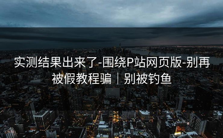 实测结果出来了-围绕P站网页版-别再被假教程骗｜别被钓鱼