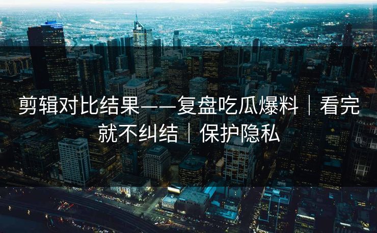 剪辑对比结果——复盘吃瓜爆料|看完就不纠结|保护隐私 剪辑对比结果——复盘吃瓜爆料|看完就不纠结|保护隐私